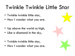Twinkle Twinkle Little Star
• Twinkle twinkle little star,
• How I wonder what you are.
• Up above the world so high,
• Like a diamond in the sky,
• Twinkle twinkle little star,
• How I wonder what you are.
 