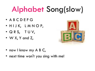Alphabet Song(slow)
• A B C D E F G
• H I J K, L M N O P,
• Q R S, T U V,
• W X, Y and Z,
• now I know my A B C,
• next time won't you sing with me!
 