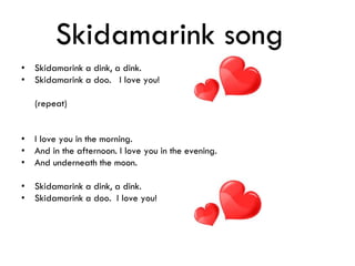 Skidamarink song
• Skidamarink a dink, a dink.
• Skidamarink a doo. I love you!
(repeat)
• I love you in the morning.
• And in the afternoon. I love you in the evening.
• And underneath the moon.
• Skidamarink a dink, a dink.
• Skidamarink a doo. I love you!
 