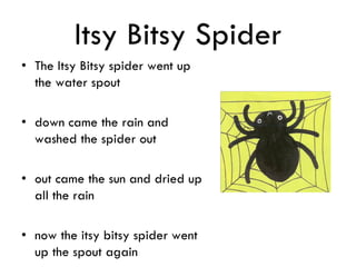 Itsy Bitsy Spider
• The Itsy Bitsy spider went up
the water spout
• down came the rain and
washed the spider out
• out came the sun and dried up
all the rain
• now the itsy bitsy spider went
up the spout again
 