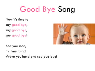 Good Bye Song
Now it's time to
say good bye,
say good bye,
say good bye!
See you soon,
it's time to go!
Wave you hand and say bye-bye!
 