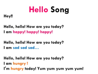 Hello Song
Hey!!
Hello, hello! How are you today?
I am happy! happy! happy!
Hello, hello! How are you today?
I am sad sad sad…
Hello, hello! How are you today?
I am hungry !
I‘m hungry today! Yum yum yum yum yum!
 