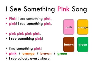 I See Something Pink Song
• Pink! I see something pink.
• pink! I see something pink.
• pink pink pink pink,
• I see something pink!
• find something pink!
• pink / orange / brown / green
• I see colours everywhere!
orange
greenbrown
pink
 