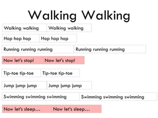 Walking Walking
Walking walking
Hop hop hop Hop hop hop
Running running running Running running running
Now let’s stop! Now let’s stop!
Tip-toe tip-toe
Jump jump jump Jump jump jump
Walking walking
Tip-toe tip-toe
Swimming swimming swimming Swimming swimming swimming
Now let’s sleep… Now let’s sleep…
 