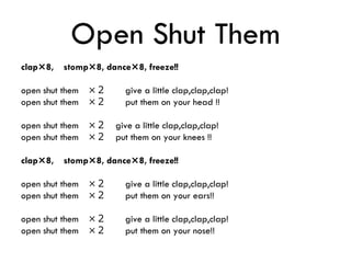 Open Shut Them
clap×8, stomp×8, dance×8, freeze!!
open shut them ×２ give a little clap,clap,clap!
open shut them ×２ put them on your head !!
open shut them ×２ give a little clap,clap,clap!
open shut them ×２ put them on your knees !!
clap×8, stomp×8, dance×8, freeze!!
open shut them ×２ give a little clap,clap,clap!
open shut them ×２ put them on your ears!!
open shut them ×２ give a little clap,clap,clap!
open shut them ×２ put them on your nose!!
 