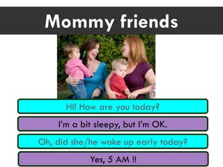 Mommy friends
Hi! How are you today?
I’m a bit sleepy, but I’m OK.
Oh, did she/he wake up early today?
Yes, 5 AM !!
 
