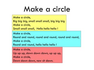 Make a circle
Make a circle,
Big big big, small small small, big big big
Make a circle,
Small small small, Hello hello hello !
Make a circle,
Round and round, round and round, round and round,
Make a circle,
Round and round, hello hello hello !
Make a circle,
Up up up, down down down, up up up,
Make a circle,
Down down down, now sit down.
 