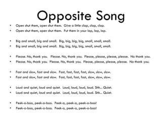 Opposite Song• Open shut them, open shut them. Give a little clap, clap, clap.
• Open shut them, open shut them. Put them in your lap, lap, lap.
• Big and small, big and small. Big, big, big, big, small, small, small.
• Big and small, big and small. Big, big, big, big, small, small, small.
• Please. No, thank you. Please. No, thank you. Please, please, please, please. No thank you.
• Please. No, thank you. Please. No, thank you. Please, please, please, please. No thank you.
• Fast and slow, fast and slow. Fast, fast, fast, fast, slow, slow, slow.
• Fast and slow, fast and slow. Fast, fast, fast, fast, slow, slow, slow.
• Loud and quiet, loud and quiet. Loud, loud, loud, loud. Shh... Quiet.
• Loud and quiet, loud and quiet. Loud, loud, loud, loud. Shh... Quiet.
• Peek-a-boo, peek-a-boo. Peek-a, peek-a, peek-a-boo!
• Peek-a-boo, peek-a-boo. Peek-a, peek-a, peek-a-boo!
 