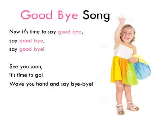 Good Bye Song
Now it's time to say good bye,
say good bye,
say good bye!
See you soon,
it's time to go!
Wave you hand and say bye-bye!
 