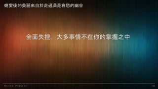 N o r i k a P r e s e n t 19
全面失控，大多事情不在你的掌握之中
蛻變後的美麗來自於走過滿是哀愁的幽谷
 