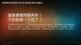 N o r i k a P r e s e n t 39
重踏覆轍問題再來！
不如乾脆一了百了！
不接專案就沒有現金流，但荒廢的產品沒有經營也是包袱，想到要重新燃起繼續營運
產品，投入研發的人力配置，又得面對至少得好一陣子沒有足夠人手接專案，兩者之
間沒有辦法取捨，面對兩面都不是的道路，抉擇顯得很徬徨，信心潰堤，動力全無。
蛻變後的美麗來自於走過滿是哀愁的幽谷
 