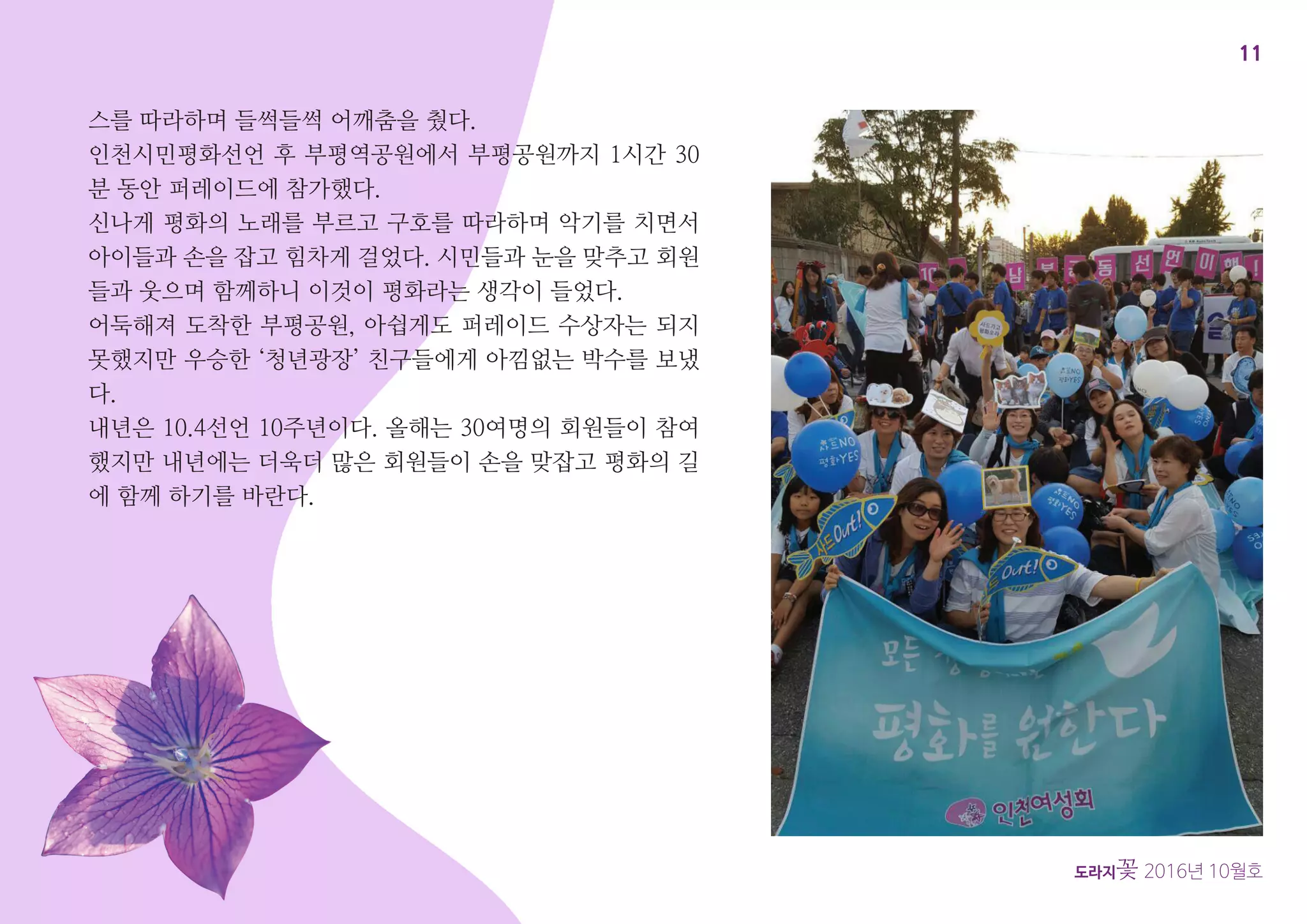 11
도라지꽃 2016년 10월호
스를 따라하며 들썩들썩 어깨춤을 췄다.
인천시민평화선언 후 부평역공원에서 부평공원까지 1시간 30
분 동안 퍼레이드에 참가했다.
신나게 평화의 노래를 부르고 구호를 따라하며 악기를 치면서
아이들과 손을 잡고 힘차게 걸었다. 시민들과 눈을 맞추고 회원
들과 웃으며 함께하니 이것이 평화라는 생각이 들었다.
어둑해져 도착한 부평공원, 아쉽게도 퍼레이드 수상자는 되지
못했지만 우승한 ‘청년광장’ 친구들에게 아낌없는 박수를 보냈
다.
내년은 10.4선언 10주년이다. 올해는 30여명의 회원들이 참여
했지만 내년에는 더욱더 많은 회원들이 손을 맞잡고 평화의 길
에 함께 하기를 바란다.
 