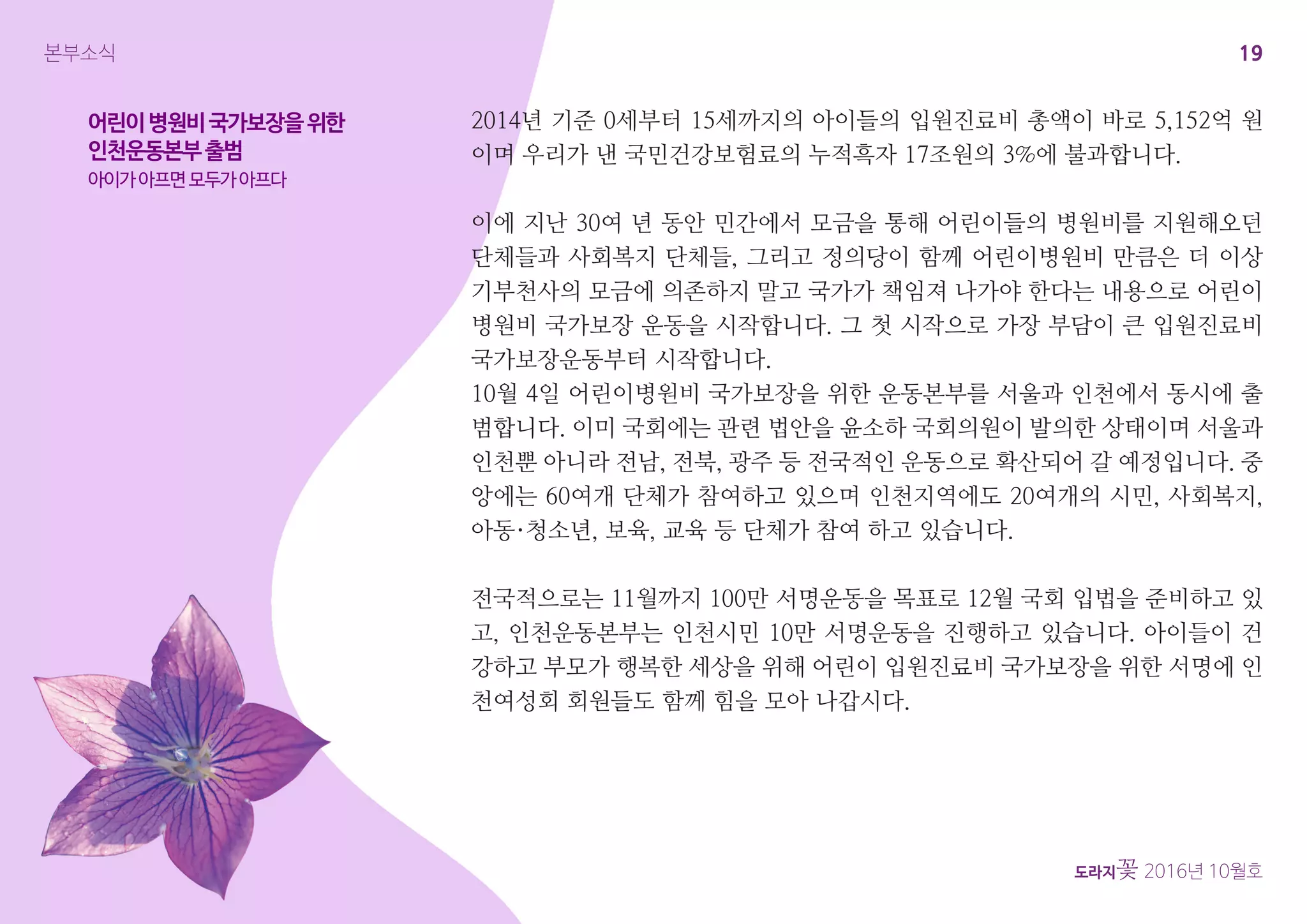 19
도라지꽃 2016년 10월호
본부소식
2014년 기준 0세부터 15세까지의 아이들의 입원진료비 총액이 바로 5,152억 원
이며 우리가 낸 국민건강보험료의 누적흑자 17조원의 3%에 불과합니다.
이에 지난 30여 년 동안 민간에서 모금을 통해 어린이들의 병원비를 지원해오던
단체들과 사회복지 단체들, 그리고 정의당이 함께 어린이병원비 만큼은 더 이상
기부천사의 모금에 의존하지 말고 국가가 책임져 나가야 한다는 내용으로 어린이
병원비 국가보장 운동을 시작합니다. 그 첫 시작으로 가장 부담이 큰 입원진료비
국가보장운동부터 시작합니다.
10월 4일 어린이병원비 국가보장을 위한 운동본부를 서울과 인천에서 동시에 출
범합니다. 이미 국회에는 관련 법안을 윤소하 국회의원이 발의한 상태이며 서울과
인천뿐 아니라 전남, 전북, 광주 등 전국적인 운동으로 확산되어 갈 예정입니다. 중
앙에는 60여개 단체가 참여하고 있으며 인천지역에도 20여개의 시민, 사회복지,
아동·청소년, 보육, 교육 등 단체가 참여 하고 있습니다.
전국적으로는 11월까지 100만 서명운동을 목표로 12월 국회 입법을 준비하고 있
고, 인천운동본부는 인천시민 10만 서명운동을 진행하고 있습니다. 아이들이 건
강하고 부모가 행복한 세상을 위해 어린이 입원진료비 국가보장을 위한 서명에 인
천여성회 회원들도 함께 힘을 모아 나갑시다.
어린이병원비국가보장을위한
인천운동본부출범
아이가아프면모두가아프다
 