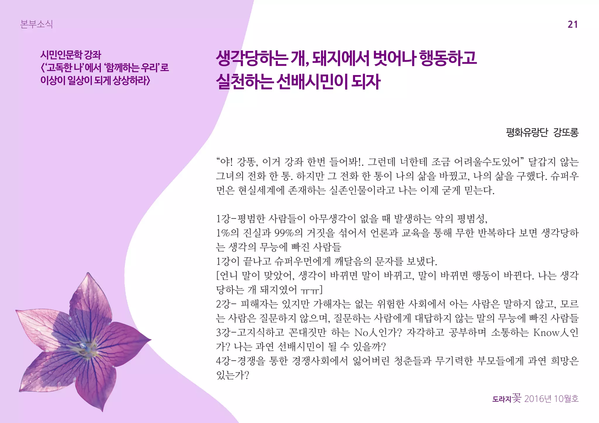 21
도라지꽃 2016년 10월호
본부소식
시민인문학강좌
<‘고독한나’에서‘함께하는우리’로
이상이일상이되게상상하라>
“야! 강똥, 이거 강좌 한번 들어봐!. 그런데 너한테 조금 어려울수도있어” 달갑지 않는
그녀의 전화 한 통. 하지만 그 전화 한 통이 나의 삶을 바꿨고, 나의 삶을 구했다. 슈퍼우
먼은 현실세계에 존재하는 실존인물이라고 나는 이제 굳게 믿는다.
1강-평범한 사람들이 아무생각이 없을 때 발생하는 악의 평범성,
1%의 진실과 99%의 거짓을 섞어서 언론과 교육을 통해 무한 반복하다 보면 생각당하
는 생각의 무능에 빠진 사람들
1강이 끝나고 슈퍼우먼에게 깨달음의 문자를 보냈다.
[언니 말이 맞았어, 생각이 바뀌면 말이 바뀌고, 말이 바뀌면 행동이 바뀐다. 나는 생각
당하는 개 돼지였어 ㅠㅠ]
2강- 피해자는 있지만 가해자는 없는 위험한 사회에서 아는 사람은 말하지 않고, 모르
는 사람은 질문하지 않으며, 질문하는 사람에게 대답하지 않는 말의 무능에 빠진 사람들
3강-고지식하고 꼰대짓만 하는 No人인가? 자각하고 공부하며 소통하는 Know人인
가? 나는 과연 선배시민이 될 수 있을까?
4강-경쟁을 통한 경쟁사회에서 잃어버린 청춘들과 무기력한 부모들에게 과연 희망은
있는가?
생각당하는개,돼지에서벗어나행동하고
실천하는선배시민이되자
평화유랑단 강또롱
 