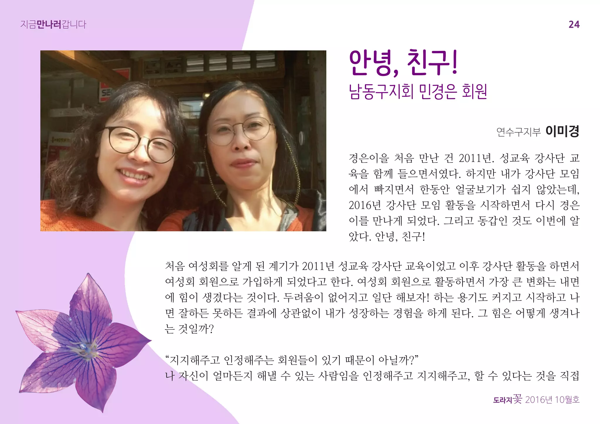 24
도라지꽃 2016년 10월호
지금만나러갑니다
경은이을 처음 만난 건 2011년. 성교육 강사단 교
육을 함께 들으면서였다. 하지만 내가 강사단 모임
에서 빠지면서 한동안 얼굴보기가 쉽지 않았는데,
2016년 강사단 모임 활동을 시작하면서 다시 경은
이를 만나게 되었다. 그리고 동갑인 것도 이번에 알
았다. 안녕, 친구!
안녕, 친구!
남동구지회 민경은 회원
연수구지부 이미경
처음 여성회를 알게 된 계기가 2011년 성교육 강사단 교육이었고 이후 강사단 활동을 하면서
여성회 회원으로 가입하게 되었다고 한다. 여성회 회원으로 활동하면서 가장 큰 변화는 내면
에 힘이 생겼다는 것이다. 두려움이 없어지고 일단 해보자! 하는 용기도 커지고 시작하고 나
면 잘하든 못하든 결과에 상관없이 내가 성장하는 경험을 하게 된다. 그 힘은 어떻게 생겨나
는 것일까?
“지지해주고 인정해주는 회원들이 있기 때문이 아닐까?”
나 자신이 얼마든지 해낼 수 있는 사람임을 인정해주고 지지해주고, 할 수 있다는 것을 직접
 