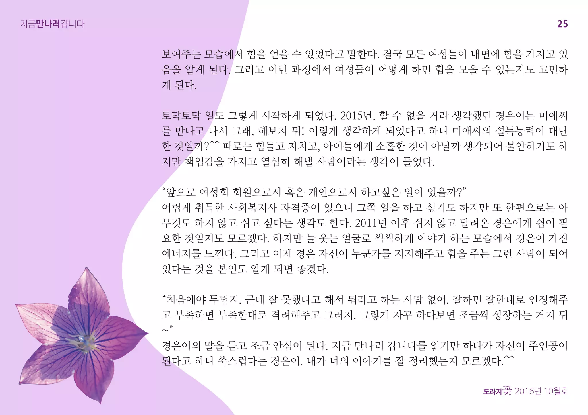 25
도라지꽃 2016년 10월호
지금만나러갑니다
보여주는 모습에서 힘을 얻을 수 있었다고 말한다. 결국 모든 여성들이 내면에 힘을 가지고 있
음을 알게 된다. 그리고 이런 과정에서 여성들이 어떻게 하면 힘을 모을 수 있는지도 고민하
게 된다.
토닥토닥 일도 그렇게 시작하게 되었다. 2015년, 할 수 없을 거라 생각했던 경은이는 미애씨
를 만나고 나서 그래, 해보지 뭐! 이렇게 생각하게 되었다고 하니 미애씨의 설득능력이 대단
한 것일까?^^ 때로는 힘들고 지치고, 아이들에게 소홀한 것이 아닐까 생각되어 불안하기도 하
지만 책임감을 가지고 열심히 해낼 사람이라는 생각이 들었다.
“앞으로 여성회 회원으로서 혹은 개인으로서 하고싶은 일이 있을까?”
어렵게 취득한 사회복지사 자격증이 있으니 그쪽 일을 하고 싶기도 하지만 또 한편으로는 아
무것도 하지 않고 쉬고 싶다는 생각도 한다. 2011년 이후 쉬지 않고 달려온 경은에게 쉼이 필
요한 것일지도 모르겠다. 하지만 늘 웃는 얼굴로 씩씩하게 이야기 하는 모습에서 경은이 가진
에너지를 느낀다. 그리고 이제 경은 자신이 누군가를 지지해주고 힘을 주는 그런 사람이 되어
있다는 것을 본인도 알게 되면 좋겠다.
“처음에야 두렵지. 근데 잘 못했다고 해서 뭐라고 하는 사람 없어. 잘하면 잘한대로 인정해주
고 부족하면 부족한대로 격려해주고 그러지. 그렇게 자꾸 하다보면 조금씩 성장하는 거지 뭐
~”
경은이의 말을 듣고 조금 안심이 된다. 지금 만나러 갑니다를 읽기만 하다가 자신이 주인공이
된다고 하니 쑥스럽다는 경은이. 내가 너의 이야기를 잘 정리했는지 모르겠다.^^
 