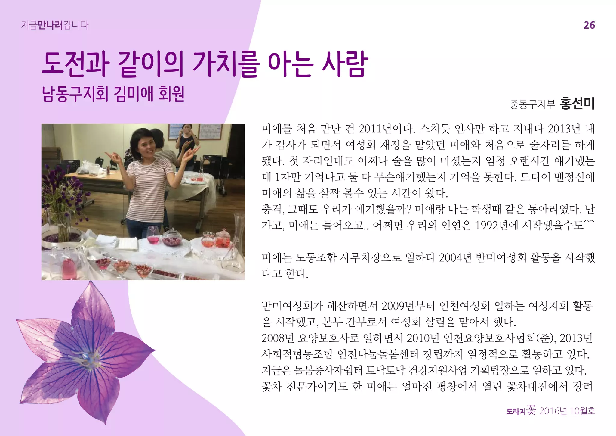 26
도라지꽃 2016년 10월호
지금만나러갑니다
미애를 처음 만난 건 2011년이다. 스치듯 인사만 하고 지내다 2013년 내
가 감사가 되면서 여성회 재정을 맡았던 미애와 처음으로 술자리를 하게
됐다. 첫 자리인데도 어찌나 술을 많이 마셨는지 엄청 오랜시간 얘기했는
데 1차만 기억나고 둘 다 무슨얘기했는지 기억을 못한다. 드디어 맨정신에
미애의 삶을 살짝 볼수 있는 시간이 왔다.
충격, 그때도 우리가 얘기했을까? 미애랑 나는 학생때 같은 동아리였다. 난
가고, 미애는 들어오고.. 어쩌면 우리의 인연은 1992년에 시작됐을수도^^
미애는 노동조합 사무처장으로 일하다 2004년 반미여성회 활동을 시작했
다고 한다.
도전과 같이의 가치를 아는 사람
남동구지회 김미애 회원 중동구지부 홍선미
반미여성회가 해산하면서 2009년부터 인천여성회 일하는 여성지회 활동
을 시작했고, 본부 간부로서 여성회 살림을 맡아서 했다.
2008년 요양보호사로 일하면서 2010년 인천요양보호사협회(준), 2013년
사회적협동조합 인천나눔돌봄센터 창립까지 열정적으로 활동하고 있다.
지금은 돌봄종사자쉼터 토닥토닥 건강지원사업 기획팀장으로 일하고 있다.
꽃차 전문가이기도 한 미애는 얼마전 평창에서 열린 꽃차대전에서 장려
 