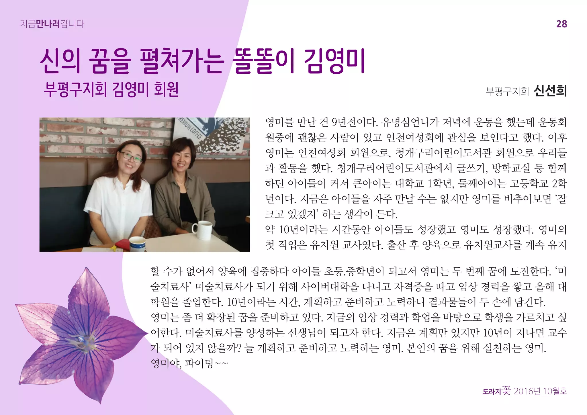 28
도라지꽃 2016년 10월호
지금만나러갑니다
영미를 만난 건 9년전이다. 유명심언니가 저녁에 운동을 했는데 운동회
원중에 괜찮은 사람이 있고 인천여성회에 관심을 보인다고 했다. 이후
영미는 인천여성회 회원으로, 청개구리어린이도서관 회원으로 우리들
과 활동을 했다. 청개구리어린이도서관에서 글쓰기, 방학교실 등 함께
하던 아이들이 커서 큰아이는 대학교 1학년, 둘째아이는 고등학교 2학
년이다. 지금은 아이들을 자주 만날 수는 없지만 영미를 비추어보면 ‘잘
크고 있겠지’ 하는 생각이 든다.
약 10년이라는 시간동안 아이들도 성장했고 영미도 성장했다. 영미의
첫 직업은 유치원 교사였다. 출산 후 양육으로 유치원교사를 계속 유지
부평구지회 신선희
신의 꿈을 펼쳐가는 똘똘이 김영미
부평구지회 김영미 회원
할 수가 없어서 양육에 집중하다 아이들 초등.중학년이 되고서 영미는 두 번째 꿈에 도전한다. ‘미
술치료사’ 미술치료사가 되기 위해 사이버대학을 다니고 자격증을 따고 임상 경력을 쌓고 올해 대
학원을 졸업한다. 10년이라는 시간, 계획하고 준비하고 노력하니 결과물들이 두 손에 담긴다.
영미는 좀 더 확장된 꿈을 준비하고 있다. 지금의 임상 경력과 학업을 바탕으로 학생을 가르치고 싶
어한다. 미술치료사를 양성하는 선생님이 되고자 한다. 지금은 계획만 있지만 10년이 지나면 교수
가 되어 있지 않을까? 늘 계획하고 준비하고 노력하는 영미. 본인의 꿈을 위해 실천하는 영미.
영미야, 파이팅~~
 