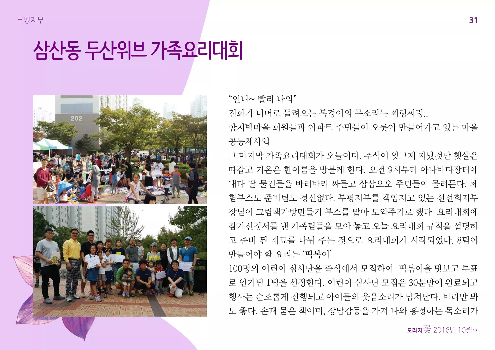 31
도라지꽃 2016년 10월호
부평지부
삼산동 두산위브 가족요리대회
“언니~ 빨리 나와”
전화기 너머로 들려오는 복경이의 목소리는 쩌렁쩌렁..
함지박마을 회원들과 아파트 주민들이 오롯이 만들어가고 있는 마을
공동체사업
그 마지막 가족요리대회가 오늘이다. 추석이 엊그제 지났것만 햇살은
따갑고 기온은 한여름을 방불케 한다. 오전 9시부터 아나바다장터에
내다 팔 물건들을 바리바리 싸들고 삼삼오오 주민들이 몰려든다. 체
험부스도 준비팀도 정신없다. 부평지부를 책임지고 있는 신선희지부
장님이 그림책가방만들기 부스를 맡아 도와주기로 했다. 요리대회에
참가신청서를 낸 가족팀들을 모아 놓고 오늘 요리대회 규칙을 설명하
고 준비 된 재료를 나눠 주는 것으로 요리대회가 시작되었다. 8팀이
만들어야 할 요리는 ‘떡볶이’
100명의 어린이 심사단을 즉석에서 모집하여 떡볶이을 맛보고 투표
로 인기팀 1팀을 선정한다. 어린이 심사단 모집은 30분만에 완료되고
행사는 순조롭게 진행되고 아이들의 웃음소리가 넘쳐난다. 바라만 봐
도 좋다. 손때 묻은 책이며, 장남감등을 가져 나와 흥정하는 목소리가
 