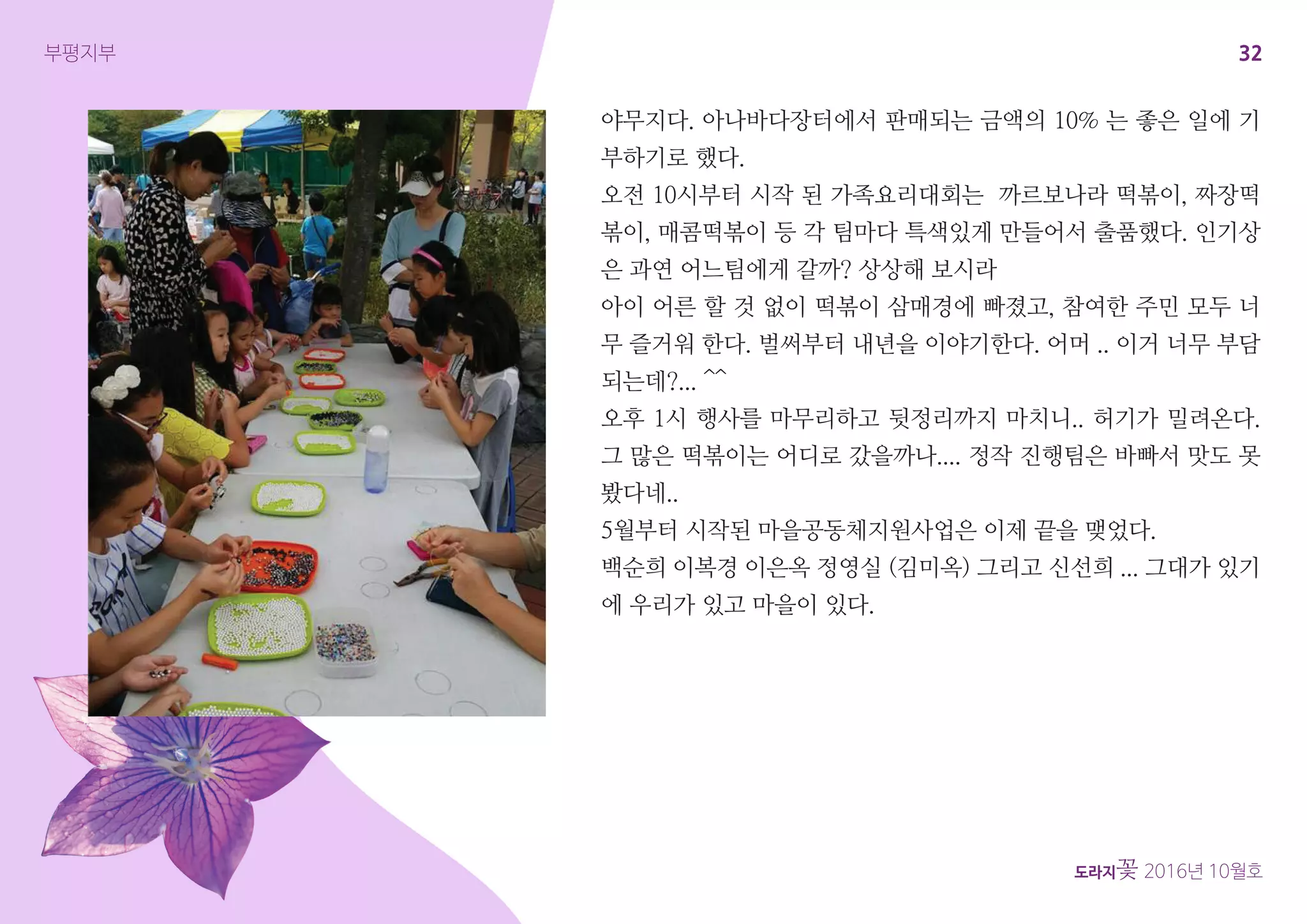 32
도라지꽃 2016년 10월호
부평지부
야무지다. 아나바다장터에서 판매되는 금액의 10% 는 좋은 일에 기
부하기로 했다.
오전 10시부터 시작 된 가족요리대회는 까르보나라 떡볶이, 짜장떡
볶이, 매콤떡볶이 등 각 팀마다 특색있게 만들어서 출품했다. 인기상
은 과연 어느팀에게 갈까? 상상해 보시라
아이 어른 할 것 없이 떡볶이 삼매경에 빠졌고, 참여한 주민 모두 너
무 즐거워 한다. 벌써부터 내년을 이야기한다. 어머 .. 이거 너무 부담
되는데?... ^^
오후 1시 행사를 마무리하고 뒷정리까지 마치니.. 허기가 밀려온다.
그 많은 떡볶이는 어디로 갔을까나.... 정작 진행팀은 바빠서 맛도 못
봤다네..
5월부터 시작된 마을공동체지원사업은 이제 끝을 맺었다.
백순희 이복경 이은옥 정영실 (김미옥) 그리고 신선희 ... 그대가 있기
에 우리가 있고 마을이 있다.
 