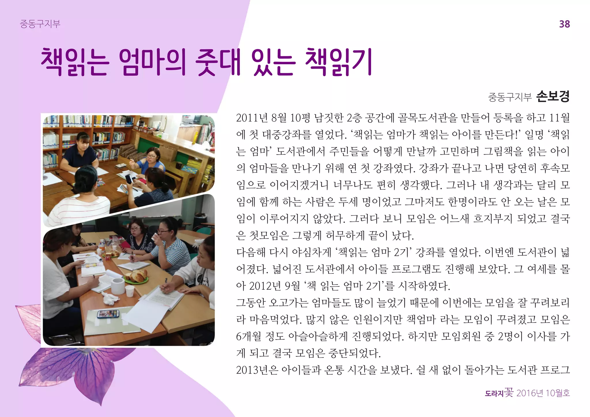 38
도라지꽃 2016년 10월호
중동구지부
책읽는 엄마의 줏대 있는 책읽기
2011년 8월 10평 남짓한 2층 공간에 골목도서관을 만들어 등록을 하고 11월
에 첫 대중강좌를 열었다. ‘책읽는 엄마가 책읽는 아이를 만든다!’ 일명 ‘책읽
는 엄마’ 도서관에서 주민들을 어떻게 만날까 고민하며 그림책을 읽는 아이
의 엄마들을 만나기 위해 연 첫 강좌였다. 강좌가 끝나고 나면 당연히 후속모
임으로 이어지겠거니 너무나도 편히 생각했다. 그러나 내 생각과는 달리 모
임에 함께 하는 사람은 두세 명이었고 그마저도 한명이라도 안 오는 날은 모
임이 이루어지지 않았다. 그러다 보니 모임은 어느새 흐지부지 되었고 결국
은 첫모임은 그렇게 허무하게 끝이 났다.
다음해 다시 야심차게 ‘책읽는 엄마 2기’ 강좌를 열었다. 이번엔 도서관이 넓
어졌다. 넓어진 도서관에서 아이들 프로그램도 진행해 보았다. 그 여세를 몰
아 2012년 9월 ‘책 읽는 엄마 2기’를 시작하였다.
그동안 오고가는 엄마들도 많이 늘었기 때문에 이번에는 모임을 잘 꾸려보리
라 마음먹었다. 많지 않은 인원이지만 책엄마 라는 모임이 꾸려졌고 모임은
6개월 정도 아슬아슬하게 진행되었다. 하지만 모임회원 중 2명이 이사를 가
게 되고 결국 모임은 중단되었다.
2013년은 아이들과 온통 시간을 보냈다. 쉴 새 없이 돌아가는 도서관 프로그
중동구지부 손보경
 