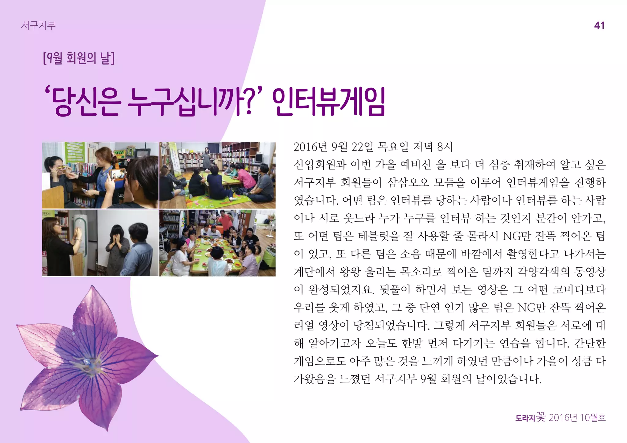 41
도라지꽃 2016년 10월호
서구지부
‘당신은 누구십니까?’ 인터뷰게임
2016년 9월 22일 목요일 저녁 8시
신입회원과 이번 가을 예비신 을 보다 더 심층 취재하여 알고 싶은
서구지부 회원들이 삼삼오오 모듬을 이루어 인터뷰게임을 진행하
였습니다. 어떤 팀은 인터뷰를 당하는 사람이나 인터뷰를 하는 사람
이나 서로 웃느라 누가 누구를 인터뷰 하는 것인지 분간이 안가고,
또 어떤 팀은 테블릿을 잘 사용할 줄 몰라서 NG만 잔뜩 찍어온 팀
이 있고, 또 다른 팀은 소음 때문에 바깥에서 촬영한다고 나가서는
계단에서 왕왕 울리는 목소리로 찍어온 팀까지 각양각색의 동영상
이 완성되었지요. 뒷풀이 하면서 보는 영상은 그 어떤 코미디보다
우리를 웃게 하였고, 그 중 단연 인기 많은 팀은 NG만 잔뜩 찍어온
리얼 영상이 당첨되었습니다. 그렇게 서구지부 회원들은 서로에 대
해 알아가고자 오늘도 한발 먼저 다가가는 연습을 합니다. 간단한
게임으로도 아주 많은 것을 느끼게 하였던 만큼이나 가을이 성큼 다
가왔음을 느꼈던 서구지부 9월 회원의 날이었습니다.
[9월 회원의 날]
 