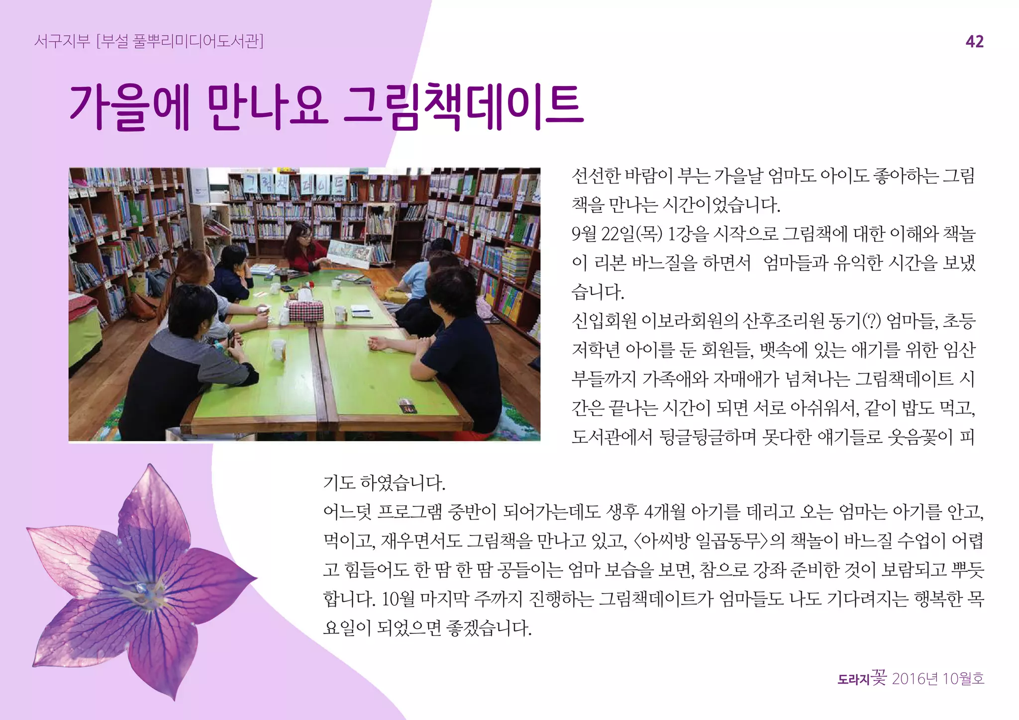 42
도라지꽃 2016년 10월호
서구지부 [부설 풀뿌리미디어도서관]
가을에 만나요 그림책데이트
선선한 바람이 부는 가을날 엄마도 아이도 좋아하는 그림
책을 만나는 시간이었습니다.
9월 22일(목) 1강을 시작으로 그림책에 대한 이해와 책놀
이 리본 바느질을 하면서 엄마들과 유익한 시간을 보냈
습니다.
신입회원 이보라회원의 산후조리원 동기(?) 엄마들, 초등
저학년 아이를 둔 회원들, 뱃속에 있는 애기를 위한 임산
부들까지 가족애와 자매애가 넘쳐나는 그림책데이트 시
간은 끝나는 시간이 되면 서로 아쉬워서, 같이 밥도 먹고,
도서관에서 뒹글뒹글하며 못다한 얘기들로 웃음꽃이 피
기도 하였습니다.
어느덧 프로그램 중반이 되어가는데도 생후 4개월 아기를 데리고 오는 엄마는 아기를 안고,
먹이고, 재우면서도 그림책을 만나고 있고, <아씨방 일곱동무>의 책놀이 바느질 수업이 어렵
고 힘들어도 한 땀 한 땀 공들이는 엄마 보습을 보면, 참으로 강좌 준비한 것이 보람되고 뿌듯
합니다. 10월 마지막 주까지 진행하는 그림책데이트가 엄마들도 나도 기다려지는 행복한 목
요일이 되었으면 좋겠습니다.
 