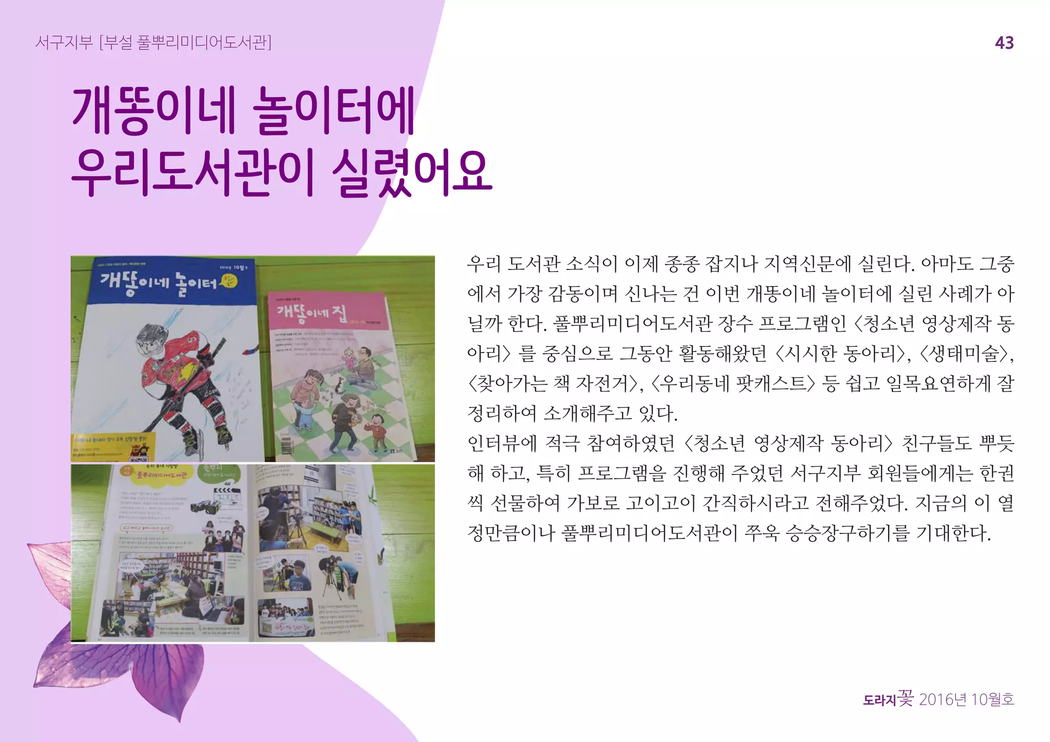 43
도라지꽃 2016년 10월호
개똥이네 놀이터에
우리도서관이 실렸어요
우리 도서관 소식이 이제 종종 잡지나 지역신문에 실린다. 아마도 그중
에서 가장 감동이며 신나는 건 이번 개똥이네 놀이터에 실린 사례가 아
닐까 한다. 풀뿌리미디어도서관 장수 프로그램인 <청소년 영상제작 동
아리> 를 중심으로 그동안 활동해왔던 <시시한 동아리>, <생태미술>,
<찾아가는 책 자전거>, <우리동네 팟캐스트> 등 쉽고 일목요연하게 잘
정리하여 소개해주고 있다.
인터뷰에 적극 참여하였던 <청소년 영상제작 동아리> 친구들도 뿌듯
해 하고, 특히 프로그램을 진행해 주었던 서구지부 회원들에게는 한권
씩 선물하여 가보로 고이고이 간직하시라고 전해주었다. 지금의 이 열
정만큼이나 풀뿌리미디어도서관이 쭈욱 승승장구하기를 기대한다.
서구지부 [부설 풀뿌리미디어도서관]
 