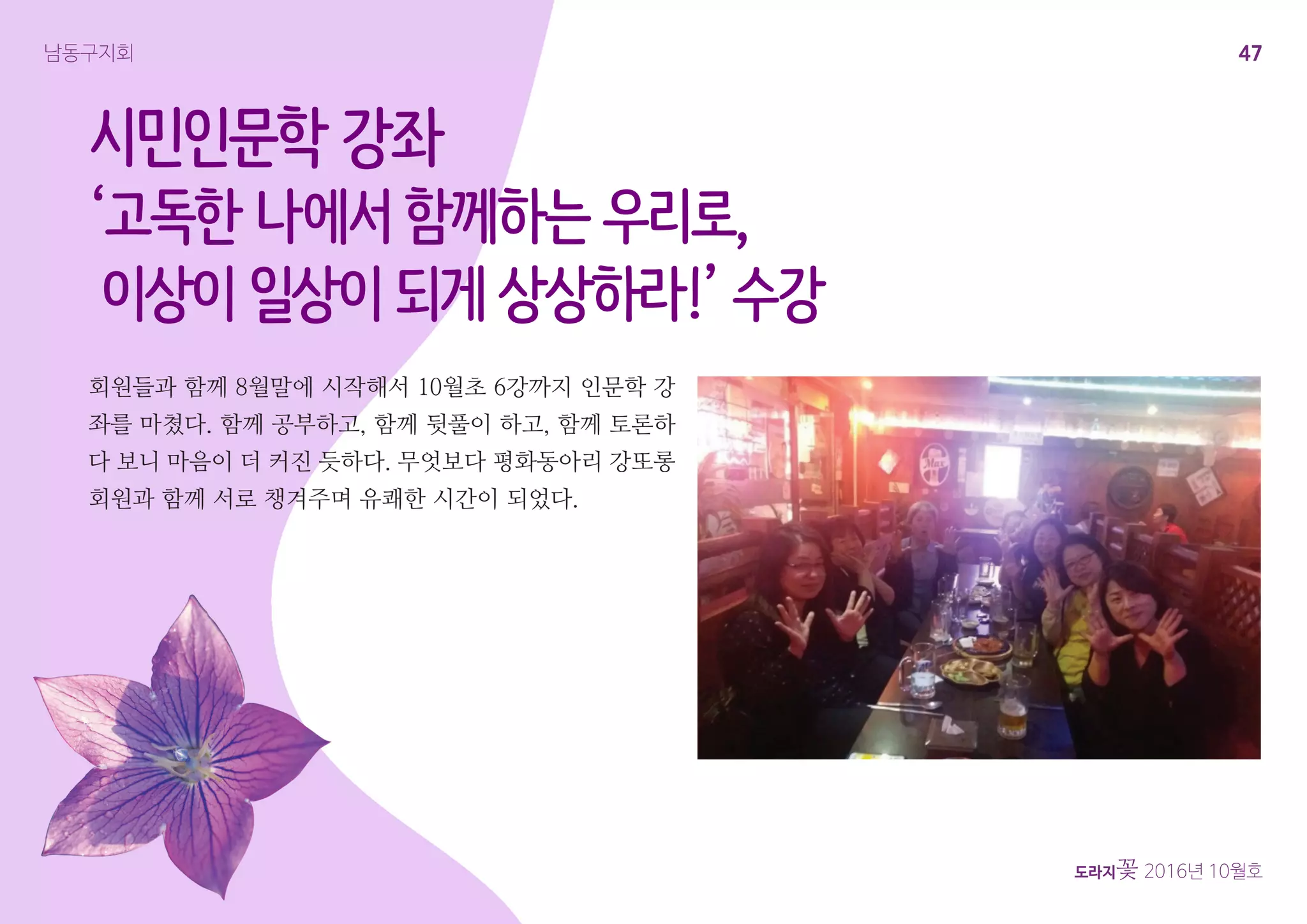 47
도라지꽃 2016년 10월호
남동구지회
시민인문학 강좌
‘고독한 나에서 함께하는 우리로,
이상이 일상이 되게 상상하라!’ 수강
회원들과 함께 8월말에 시작해서 10월초 6강까지 인문학 강
좌를 마쳤다. 함께 공부하고, 함께 뒷풀이 하고, 함께 토론하
다 보니 마음이 더 커진 듯하다. 무엇보다 평화동아리 강또롱
회원과 함께 서로 챙겨주며 유쾌한 시간이 되었다.
 