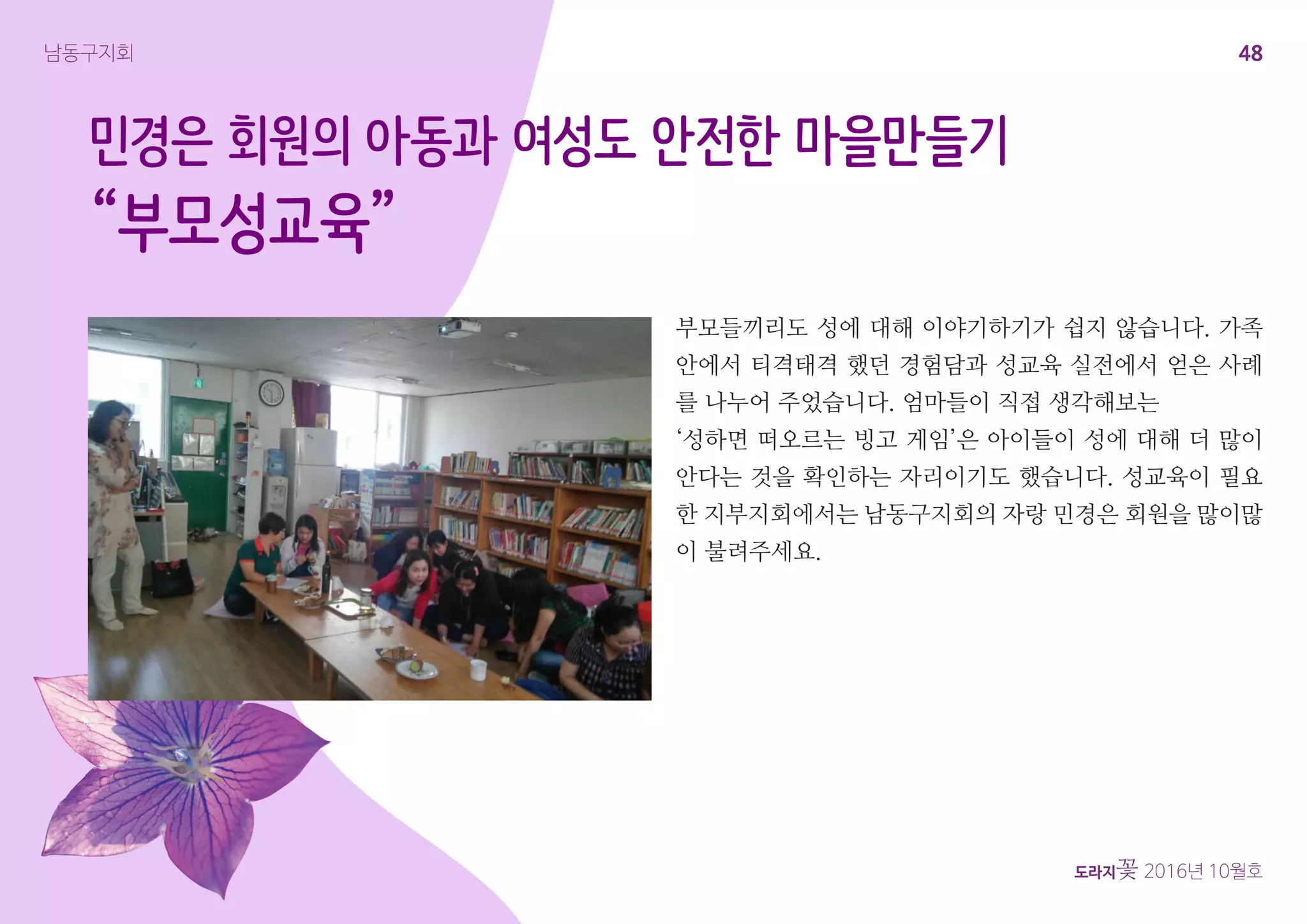 48
도라지꽃 2016년 10월호
남동구지회
민경은 회원의 아동과 여성도 안전한 마을만들기
“부모성교육”
부모들끼리도 성에 대해 이야기하기가 쉽지 않습니다. 가족
안에서 티격태격 했던 경험담과 성교육 실전에서 얻은 사례
를 나누어 주었습니다. 엄마들이 직접 생각해보는
‘성하면 떠오르는 빙고 게임’은 아이들이 성에 대해 더 많이
안다는 것을 확인하는 자리이기도 했습니다. 성교육이 필요
한 지부지회에서는 남동구지회의 자랑 민경은 회원을 많이많
이 불려주세요.
 