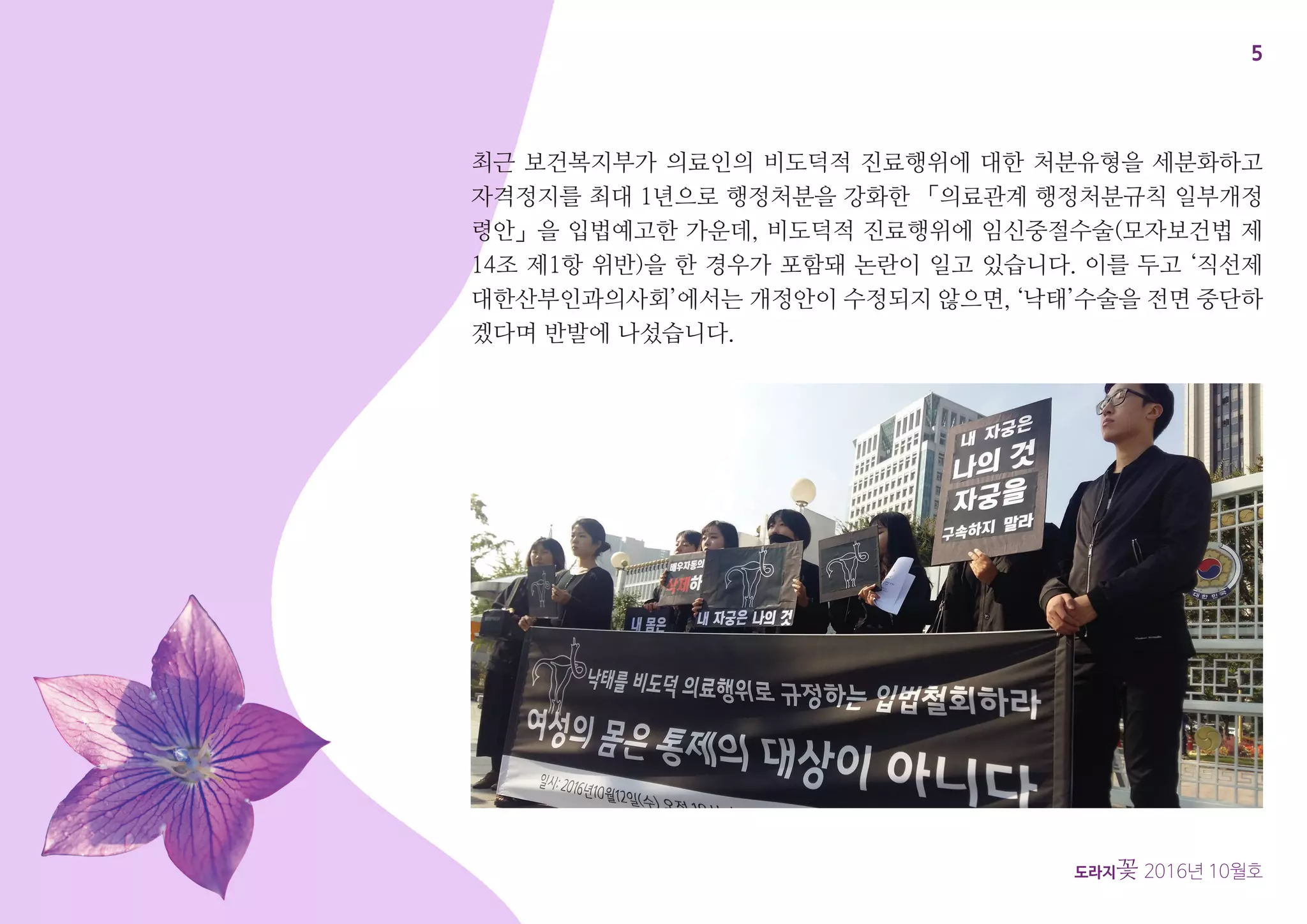 5
도라지꽃 2016년 10월호
최근 보건복지부가 의료인의 비도덕적 진료행위에 대한 처분유형을 세분화하고
자격정지를 최대 1년으로 행정처분을 강화한 「의료관계 행정처분규칙 일부개정
령안」을 입법예고한 가운데, 비도덕적 진료행위에 임신중절수술(모자보건법 제
14조 제1항 위반)을 한 경우가 포함돼 논란이 일고 있습니다. 이를 두고 ‘직선제
대한산부인과의사회’에서는 개정안이 수정되지 않으면, ‘낙태’수술을 전면 중단하
겠다며 반발에 나섰습니다.
 