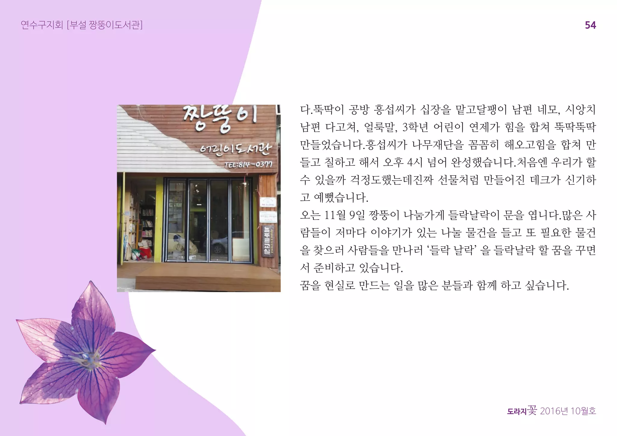 54
도라지꽃 2016년 10월호
연수구지회 [부설 짱뚱이도서관]
다.뚝딱이 공방 흥섭씨가 십장을 맡고달팽이 남편 네모, 시앙치
남편 다고쳐, 얼룩말, 3학년 어린이 연제가 힘을 합쳐 뚝딱뚝딱
만들었습니다.흥섭씨가 나무재단을 꼼꼼히 해오고힘을 합쳐 만
들고 칠하고 해서 오후 4시 넘어 완성했습니다.처음엔 우리가 할
수 있을까 걱정도했는데진짜 선물처럼 만들어진 데크가 신기하
고 예뻤습니다.
오는 11월 9일 짱뚱이 나눔가게 들락날락이 문을 엽니다.많은 사
람들이 저마다 이야기가 있는 나눌 물건을 들고 또 필요한 물건
을 찾으러 사람들을 만나러 ‘들락 날락’ 을 들락날락 할 꿈을 꾸면
서 준비하고 있습니다.
꿈을 현실로 만드는 일을 많은 분들과 함께 하고 싶습니다.
 