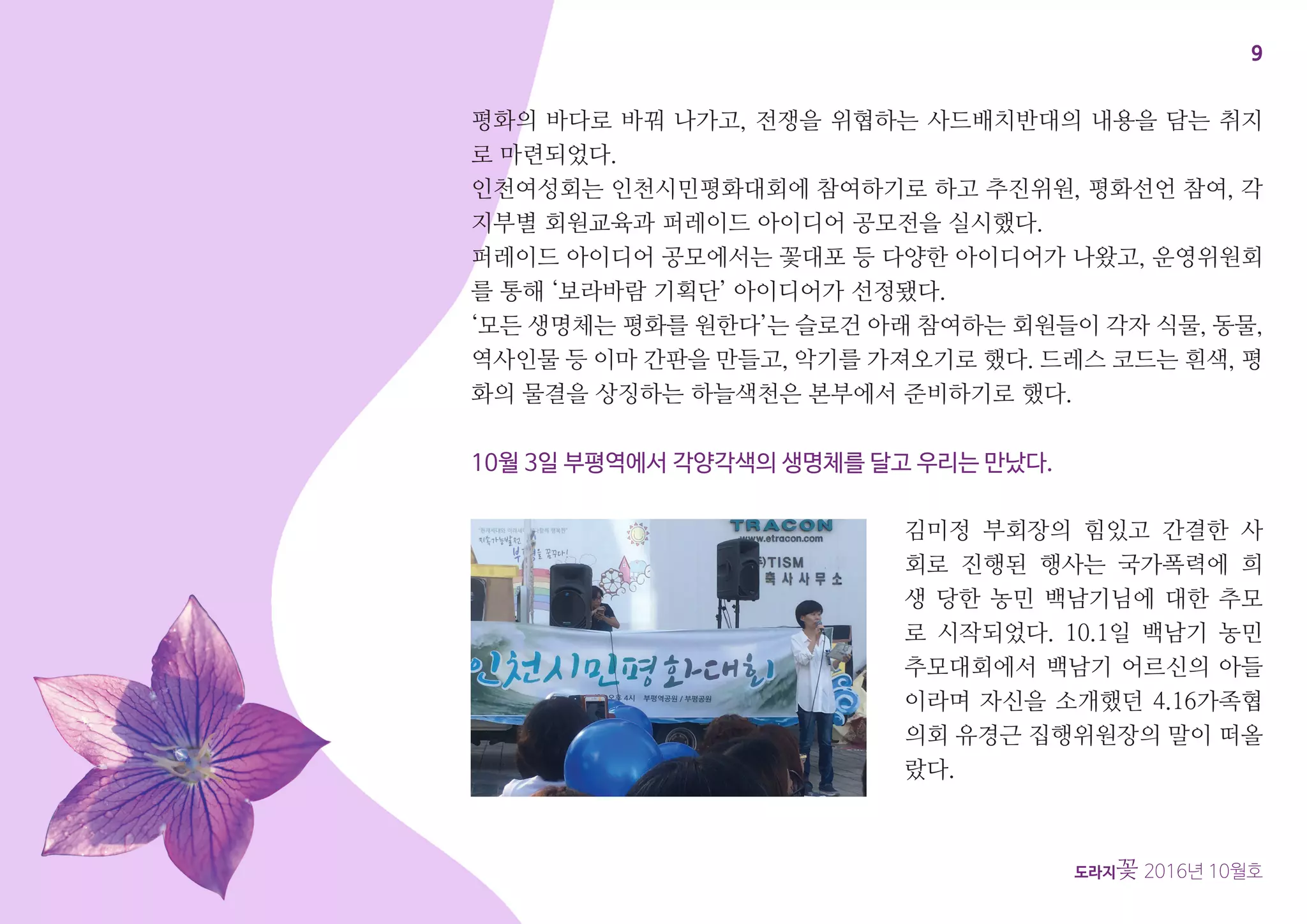 9
도라지꽃 2016년 10월호
평화의 바다로 바꿔 나가고, 전쟁을 위협하는 사드배치반대의 내용을 담는 취지
로 마련되었다.
인천여성회는 인천시민평화대회에 참여하기로 하고 추진위원, 평화선언 참여, 각
지부별 회원교육과 퍼레이드 아이디어 공모전을 실시했다.
퍼레이드 아이디어 공모에서는 꽃대포 등 다양한 아이디어가 나왔고, 운영위원회
를 통해 ‘보라바람 기획단’ 아이디어가 선정됐다.
‘모든 생명체는 평화를 원한다’는 슬로건 아래 참여하는 회원들이 각자 식물, 동물,
역사인물 등 이마 간판을 만들고, 악기를 가져오기로 했다. 드레스 코드는 흰색, 평
화의 물결을 상징하는 하늘색천은 본부에서 준비하기로 했다.
10월 3일 부평역에서 각양각색의 생명체를 달고 우리는 만났다.
김미정 부회장의 힘있고 간결한 사
회로 진행된 행사는 국가폭력에 희
생 당한 농민 백남기님에 대한 추모
로 시작되었다. 10.1일 백남기 농민
추모대회에서 백남기 어르신의 아들
이라며 자신을 소개했던 4.16가족협
의회 유경근 집행위원장의 말이 떠올
랐다.
 