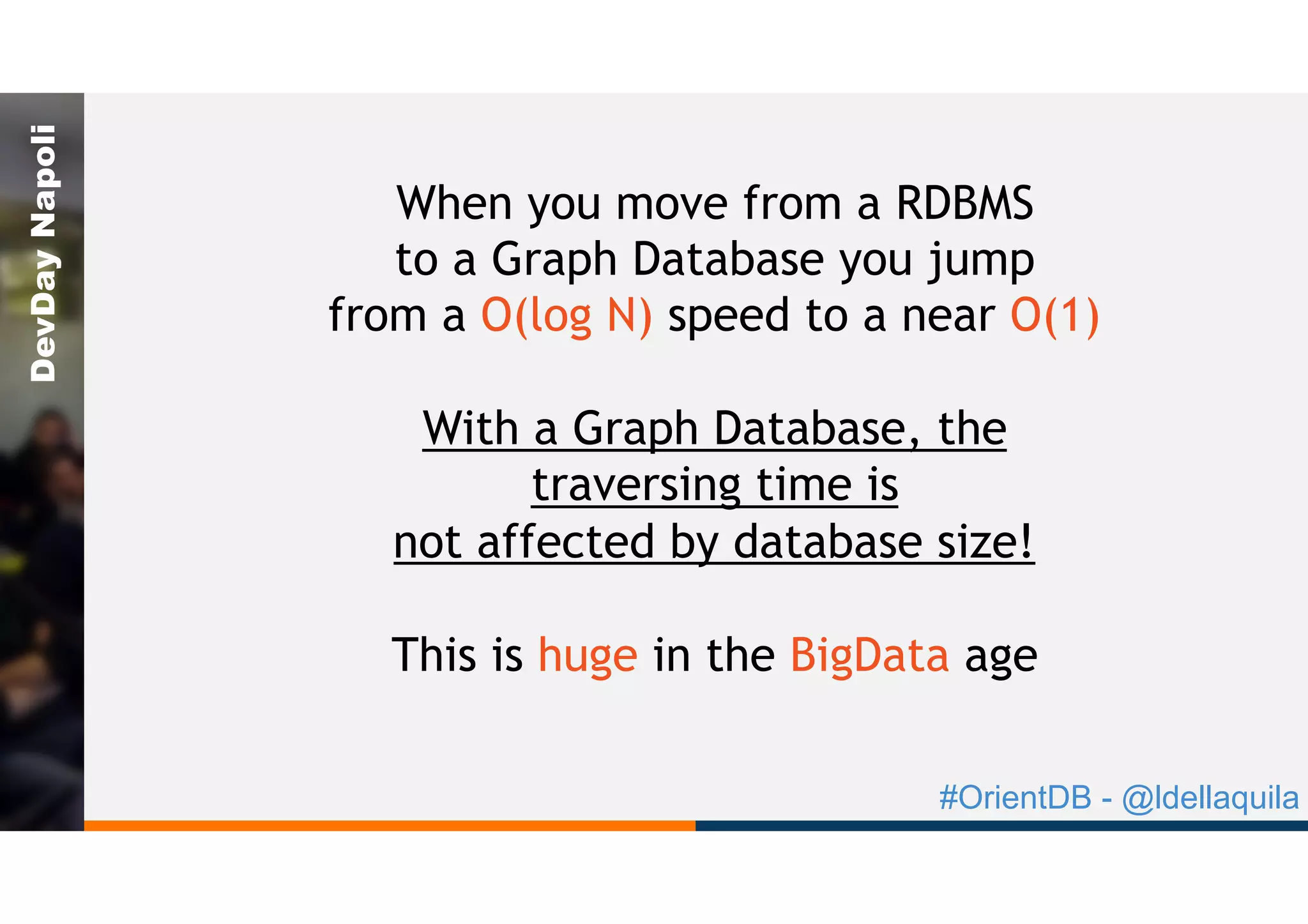 #OrientDB - @ldellaquila
DevDayNapoli
When you move from a RDBMS
to a Graph Database you jump
from a O(log N) speed to a near O(1)
With a Graph Database, the
traversing time is
not affected by database size!
This is huge in the BigData age
 