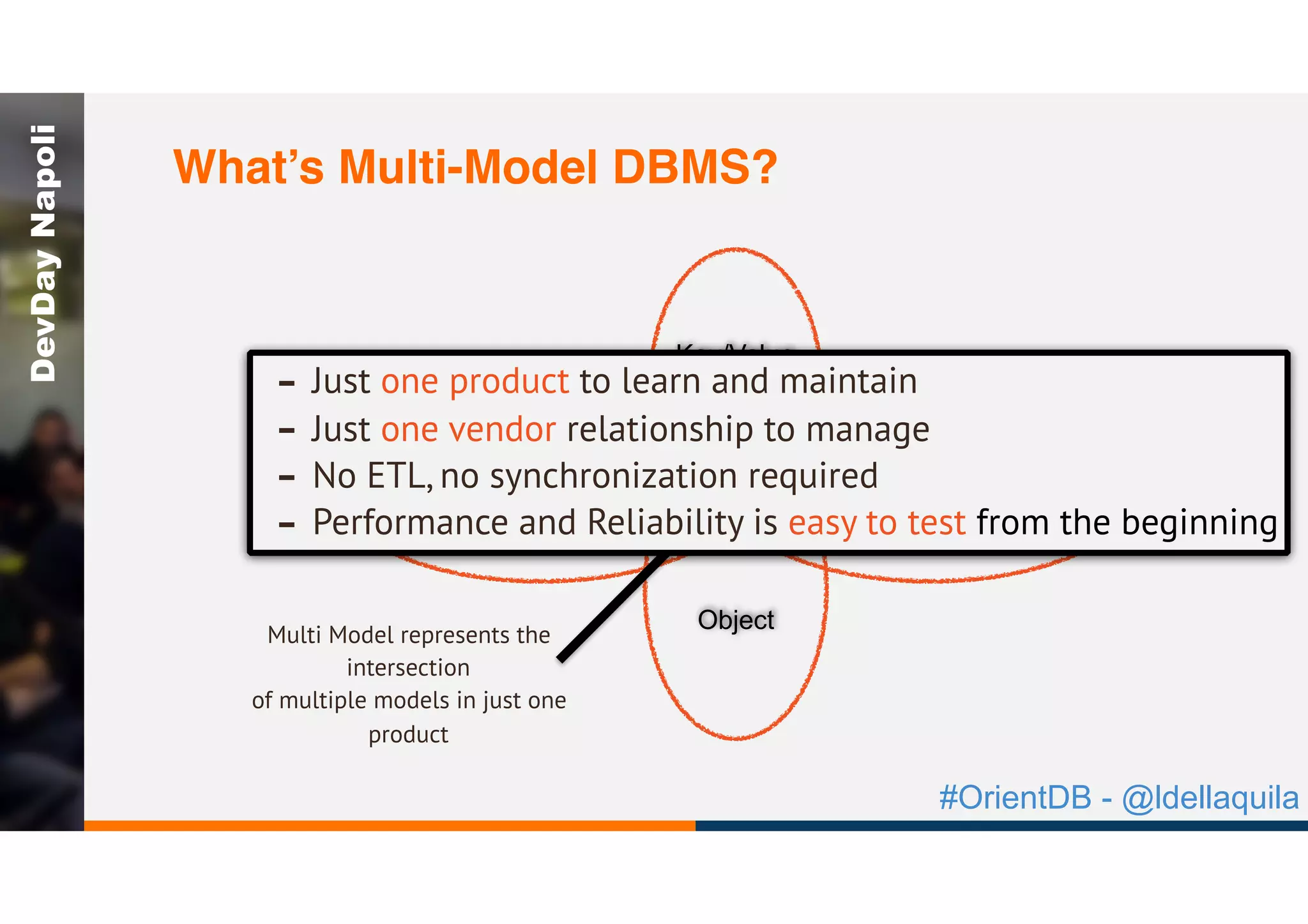 #OrientDB - @ldellaquila
DevDayNapoli
GraphDocument
Object
Key/Value
Multi Model represents the
intersection
of multiple models in just one
product
- Just one product to learn and maintain
- Just one vendor relationship to manage
- No ETL, no synchronization required
- Performance and Reliability is easy to test from the beginning
What’s Multi-Model DBMS?
 