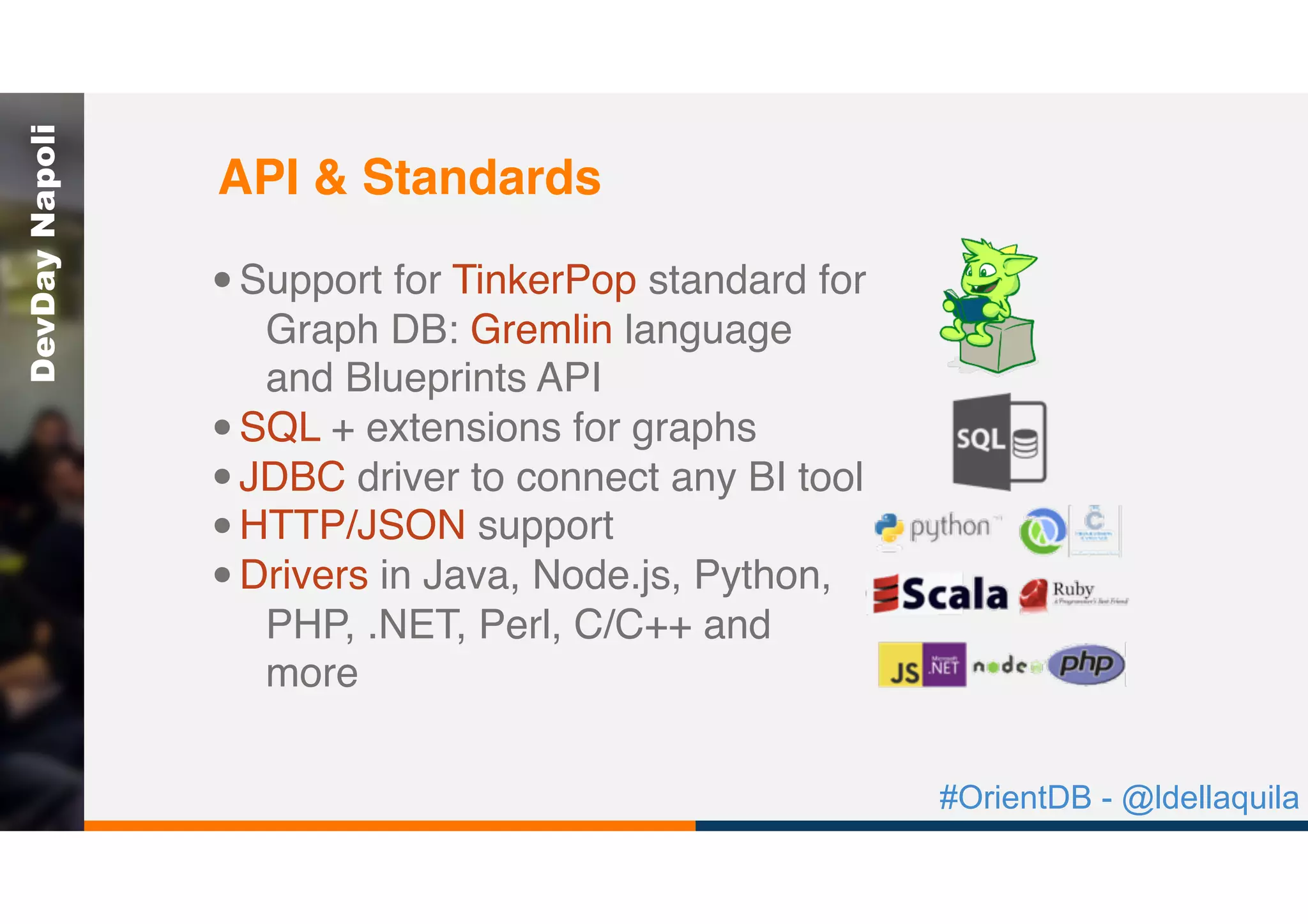 #OrientDB - @ldellaquila
DevDayNapoli
•Support for TinkerPop standard for
Graph DB: Gremlin language
and Blueprints API
•SQL + extensions for graphs
•JDBC driver to connect any BI tool
•HTTP/JSON support
•Drivers in Java, Node.js, Python,
PHP, .NET, Perl, C/C++ and
more
API & Standards
 