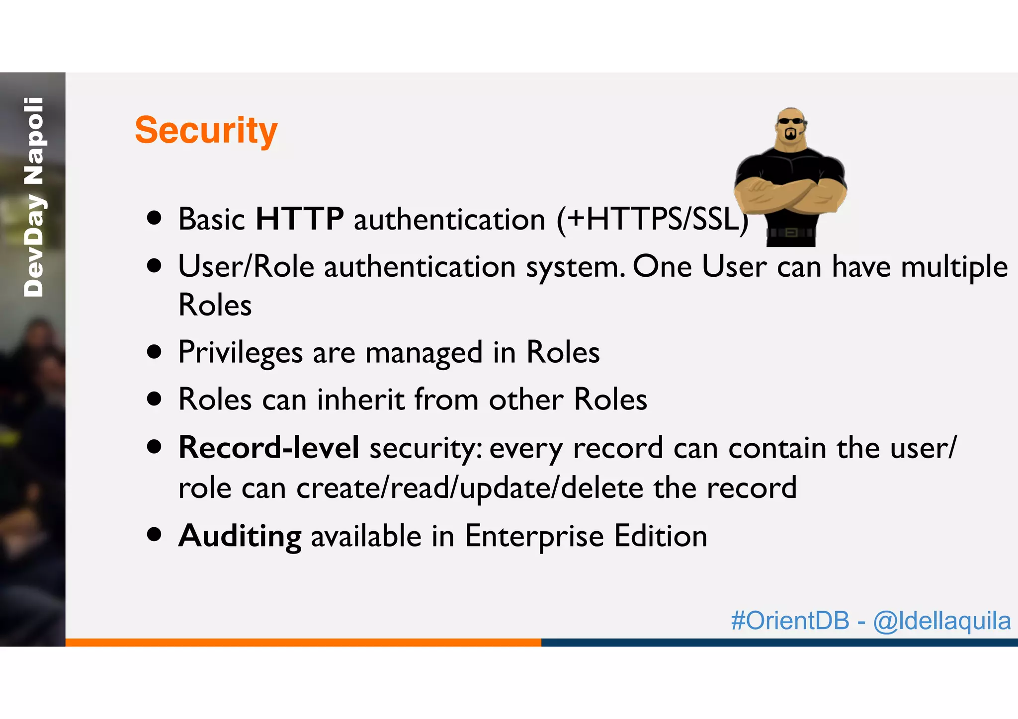 #OrientDB - @ldellaquila
DevDayNapoli
• Basic HTTP authentication (+HTTPS/SSL)
• User/Role authentication system. One User can have multiple
Roles
• Privileges are managed in Roles
• Roles can inherit from other Roles
• Record-level security: every record can contain the user/
role can create/read/update/delete the record
• Auditing available in Enterprise Edition
Security
 