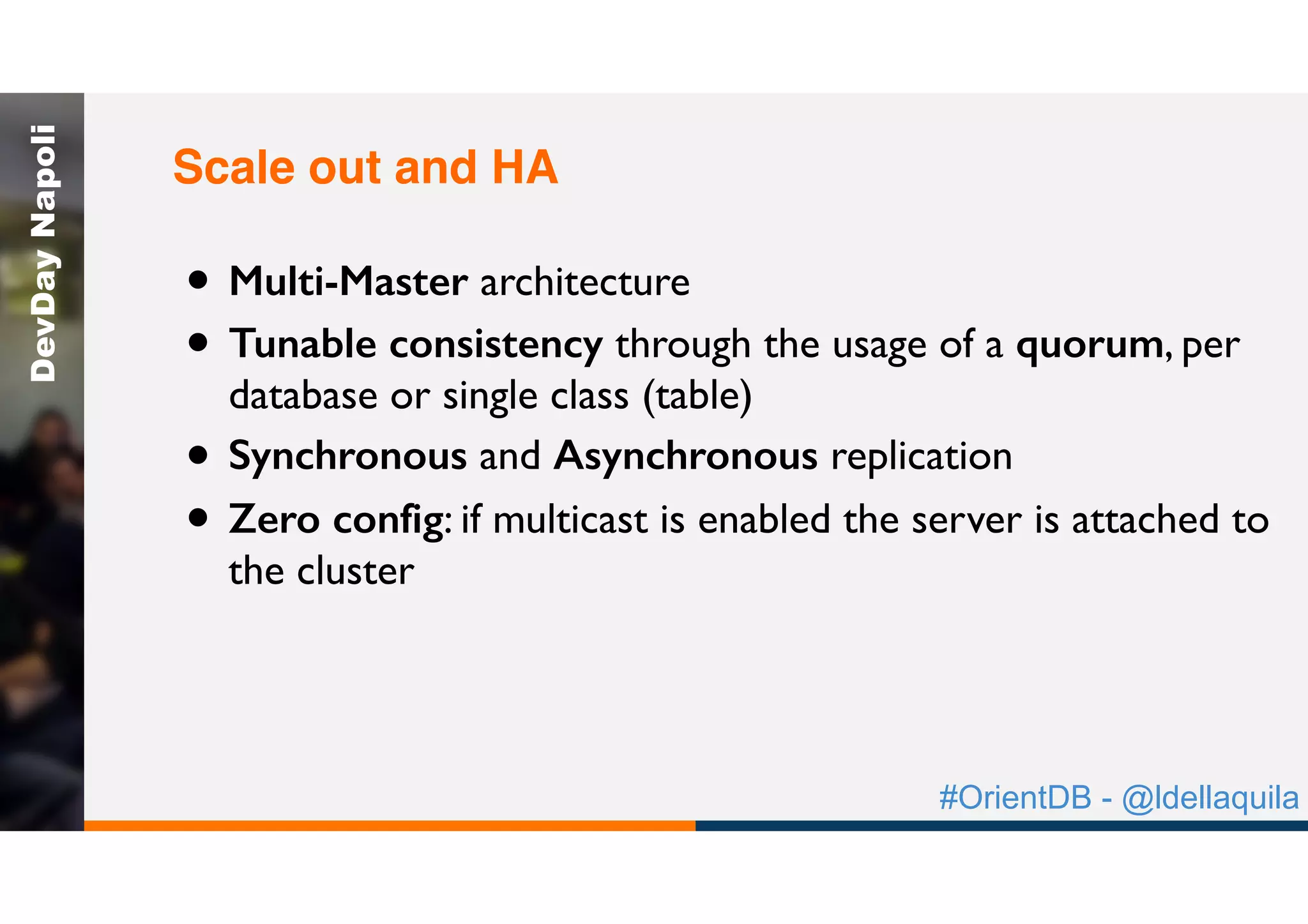 #OrientDB - @ldellaquila
DevDayNapoli
• Multi-Master architecture
• Tunable consistency through the usage of a quorum, per
database or single class (table)
• Synchronous and Asynchronous replication
• Zero config: if multicast is enabled the server is attached to
the cluster
Scale out and HA
 