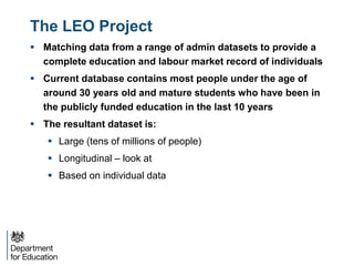 The LEO Project
 Matching data from a range of admin datasets to provide a
complete education and labour market record of individuals
 Current database contains most people under the age of
around 30 years old and mature students who have been in
the publicly funded education in the last 10 years
 The resultant dataset is:
 Large (tens of millions of people)
 Longitudinal – look at
 Based on individual data
 