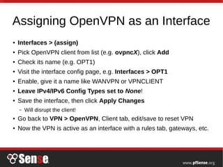 Assigning OpenVPN as an Interface
● Interfaces > (assign)
● Pick OpenVPN client from list (e.g. ovpncX), click Add
● Check its name (e.g. OPT1)
● Visit the interface config page, e.g. Interfaces > OPT1
● Enable, give it a name like WANVPN or VPNCLIENT
● Leave IPv4/IPv6 Config Types set to None!
● Save the interface, then click Apply Changes
– Will disrupt the client!
● Go back to VPN > OpenVPN, Client tab, edit/save to reset VPN
● Now the VPN is active as an interface with a rules tab, gateways, etc.
 
