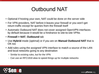 Outbound NAT
● Optional if hosting your own, NAT could be done on the server side
● For VPN providers, NAT before it leaves your firewall or you won’t get
return traffic except for queries from the firewall itself
● Automatic Outbound NAT does not cover assigned OpenVPN interfaces
by default because it would be a hindrance to site-to-site VPNs
● Firewall > NAT, Outbound tab
● Use Hybrid mode (optimal) or if you are on Manual Outbound NAT that is
OK too
● Add rules using the assigned VPN interface to match a source of the LAN
and local networks going to any destination
– Similar to existing rules, but for the VPN
– Can use an RFC1918 alias to speed things up for multiple networks
 