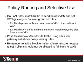 Policy Routing and Selective Use
● On LAN rules, match traffic to send across VPN and set
VPN gateway or Failover group on rules
– Ex: Match phone traffic and send across VPN, other traffic out
WAN
– Ex: Match DVR traffic and send out WAN, match everything else
& send over VPN
● Pass local network/site-to-site traffic using rules w/o
gateway set above policy routing rules
● Remember to add a block or reject rule (or ensure no pass
rules) if clients should not be allowed to fall back to WAN
 
