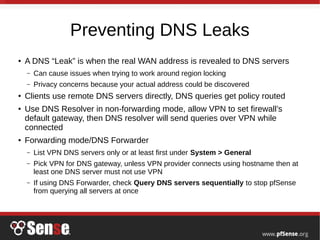 Preventing DNS Leaks
●
A DNS “Leak” is when the real WAN address is revealed to DNS servers
– Can cause issues when trying to work around region locking
– Privacy concerns because your actual address could be discovered
●
Clients use remote DNS servers directly, DNS queries get policy routed
●
Use DNS Resolver in non-forwarding mode, allow VPN to set firewall’s
default gateway, then DNS resolver will send queries over VPN while
connected
● Forwarding mode/DNS Forwarder
– List VPN DNS servers only or at least first under System > General
– Pick VPN for DNS gateway, unless VPN provider connects using hostname then at
least one DNS server must not use VPN
– If using DNS Forwarder, check Query DNS servers sequentially to stop pfSense
from querying all servers at once
 