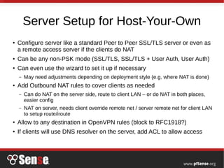 Server Setup for Host-Your-Own
● Configure server like a standard Peer to Peer SSL/TLS server or even as
a remote access server if the clients do NAT
● Can be any non-PSK mode (SSL/TLS, SSL/TLS + User Auth, User Auth)
● Can even use the wizard to set it up if necessary
– May need adjustments depending on deployment style (e.g. where NAT is done)
● Add Outbound NAT rules to cover clients as needed
– Can do NAT on the server side, route to client LAN – or do NAT in both places,
easier config
– NAT on server, needs client override remote net / server remote net for client LAN
to setup route/iroute
● Allow to any destination in OpenVPN rules (block to RFC1918?)
● If clients will use DNS resolver on the server, add ACL to allow access
 