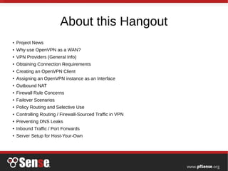 About this Hangout
●
Project News
●
Why use OpenVPN as a WAN?
●
VPN Providers (General Info)
● Obtaining Connection Requirements
●
Creating an OpenVPN Client
●
Assigning an OpenVPN instance as an Interface
●
Outbound NAT
●
Firewall Rule Concerns
●
Failover Scenarios
●
Policy Routing and Selective Use
●
Controlling Routing / Firewall-Sourced Traffic in VPN
●
Preventing DNS Leaks
● Inbound Traffic / Port Forwards
●
Server Setup for Host-Your-Own
 