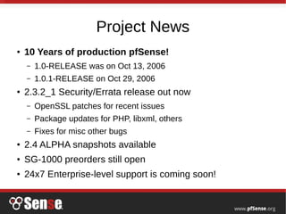 Project News
● 10 Years of production pfSense!
– 1.0-RELEASE was on Oct 13, 2006
– 1.0.1-RELEASE on Oct 29, 2006
● 2.3.2_1 Security/Errata release out now
– OpenSSL patches for recent issues
– Package updates for PHP, libxml, others
– Fixes for misc other bugs
● 2.4 ALPHA snapshots available
● SG-1000 preorders still open
● 24x7 Enterprise-level support is coming soon!
 