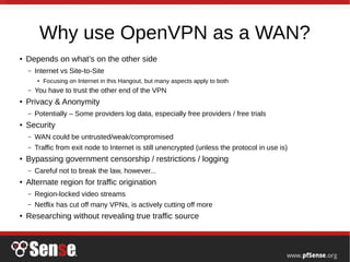 Why use OpenVPN as a WAN?
●
Depends on what’s on the other side
– Internet vs Site-to-Site
●
Focusing on Internet in this Hangout, but many aspects apply to both
– You have to trust the other end of the VPN
●
Privacy & Anonymity
– Potentially – Some providers log data, especially free providers / free trials
●
Security
– WAN could be untrusted/weak/compromised
– Traffic from exit node to Internet is still unencrypted (unless the protocol in use is)
●
Bypassing government censorship / restrictions / logging
– Careful not to break the law, however...
●
Alternate region for traffic origination
– Region-locked video streams
– Netflix has cut off many VPNs, is actively cutting off more
●
Researching without revealing true traffic source
 