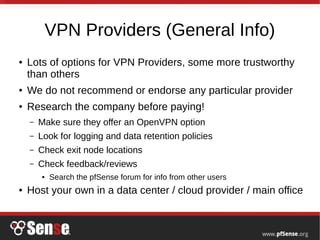 VPN Providers (General Info)
● Lots of options for VPN Providers, some more trustworthy
than others
● We do not recommend or endorse any particular provider
● Research the company before paying!
– Make sure they offer an OpenVPN option
– Look for logging and data retention policies
– Check exit node locations
– Check feedback/reviews
● Search the pfSense forum for info from other users
● Host your own in a data center / cloud provider / main office
 