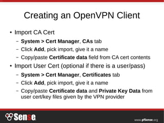 Creating an OpenVPN Client
● Import CA Cert
– System > Cert Manager, CAs tab
– Click Add, pick import, give it a name
– Copy/paste Certificate data field from CA cert contents
● Import User Cert (optional if there is a user/pass)
– System > Cert Manager, Certificates tab
– Click Add, pick import, give it a name
– Copy/paste Certificate data and Private Key Data from
user cert/key files given by the VPN provider
 