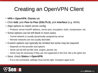 Creating an OpenVPN Client
● VPN > OpenVPN, Clients tab
● Click Add, pick Peer to Peer (SSL/TLS), pick Interface (e.g. WAN)
● Align options to match server config:
– Protocol, server host/IP address, server port, encryption, hash, compression, etc
● Some options can be left blank in most cases
– Tunnel network is usually dynamically assigned by server
– Remote networks are not usually desirable
● Custom options can typically be omitted but some may be required
– Depends on the provider and options
– Some can be left out like verb, engine, persist, etc
– Some may be necessary if they are not supported in the GUI, like a tls-cipher list
● Save, check Status > OpenVPN
– If it is not connected, settings must not be right. Compare again & fix
 